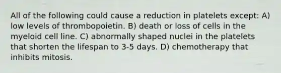 All of the following could cause a reduction in platelets except: A) low levels of thrombopoietin. B) death or loss of cells in the myeloid cell line. C) abnormally shaped nuclei in the platelets that shorten the lifespan to 3-5 days. D) chemotherapy that inhibits mitosis.