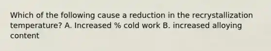 Which of the following cause a reduction in the recrystallization temperature? A. Increased % cold work B. increased alloying content