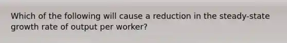 Which of the following will cause a reduction in the steady-state growth rate of output per worker?