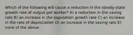 Which of the following will cause a reduction in the steady-state growth rate of output per worker? A) a reduction in the saving rate B) an increase in the population growth rate C) an increase in the rate of depreciation D) an increase in the saving rate E) none of the above