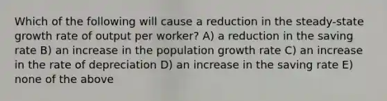 Which of the following will cause a reduction in the steady-state growth rate of output per worker? A) a reduction in the saving rate B) an increase in the population growth rate C) an increase in the rate of depreciation D) an increase in the saving rate E) none of the above