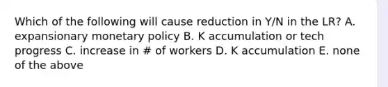 Which of the following will cause reduction in Y/N in the LR? A. expansionary monetary policy B. K accumulation or tech progress C. increase in # of workers D. K accumulation E. none of the above