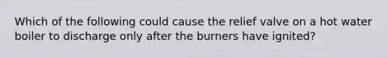 Which of the following could cause the relief valve on a hot water boiler to discharge only after the burners have ignited?