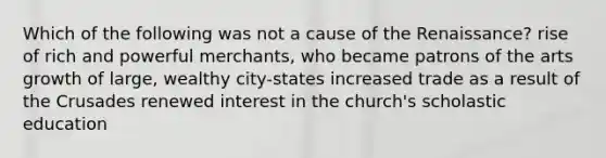 Which of the following was not a cause of the Renaissance? rise of rich and powerful merchants, who became patrons of the arts growth of large, wealthy city-states increased trade as a result of the Crusades renewed interest in the church's scholastic education