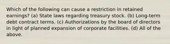 Which of the following can cause a restriction in retained earnings? (a) State laws regarding treasury stock. (b) Long-term debt contract terms. (c) Authorizations by the board of directors in light of planned expansion of corporate facilities. (d) All of the above.