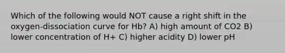 Which of the following would NOT cause a right shift in the oxygen-dissociation curve for Hb? A) high amount of CO2 B) lower concentration of H+ C) higher acidity D) lower pH