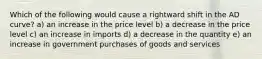 Which of the following would cause a rightward shift in the AD curve? a) an increase in the price level b) a decrease in the price level c) an increase in imports d) a decrease in the quantity e) an increase in government purchases of goods and services