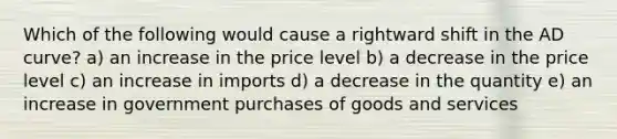 Which of the following would cause a rightward shift in the AD curve? a) an increase in the price level b) a decrease in the price level c) an increase in imports d) a decrease in the quantity e) an increase in government purchases of goods and services