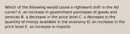 Which of the following would cause a rightward shift in the AD curve? A. an increase in government purchases of goods and services B. a decrease in the price level C. a decrease in the quantity of money available in the economy D. an increase in the price level E. an increase in imports