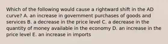 Which of the following would cause a rightward shift in the AD curve? A. an increase in government purchases of goods and services B. a decrease in the price level C. a decrease in the quantity of money available in the economy D. an increase in the price level E. an increase in imports