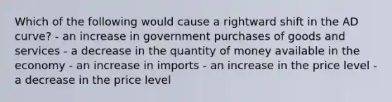 Which of the following would cause a rightward shift in the AD curve? - an increase in government purchases of goods and services - a decrease in the quantity of money available in the economy - an increase in imports - an increase in the price level - a decrease in the price level