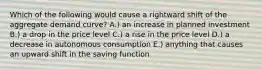 Which of the following would cause a rightward shift of the aggregate demand curve? A.) an increase in planned investment B.) a drop in the price level C.) a rise in the price level D.) a decrease in autonomous consumption E.) anything that causes an upward shift in the saving function