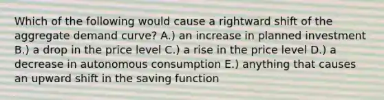 Which of the following would cause a rightward shift of the aggregate demand curve? A.) an increase in planned investment B.) a drop in the price level C.) a rise in the price level D.) a decrease in autonomous consumption E.) anything that causes an upward shift in the saving function