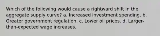 Which of the following would cause a rightward shift in the aggregate supply curve? a. Increased investment spending. b. Greater government regulation. c. Lower oil prices. d. Larger-than-expected wage increases.