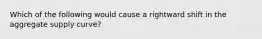 Which of the following would cause a rightward shift in the aggregate supply curve?