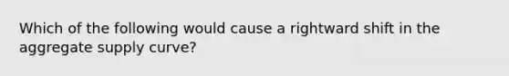 Which of the following would cause a rightward shift in the aggregate supply curve?