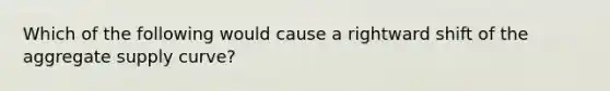 Which of the following would cause a rightward shift of the aggregate supply curve?