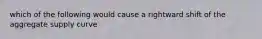 which of the following would cause a rightward shift of the aggregate supply curve