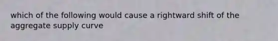 which of the following would cause a rightward shift of the aggregate supply curve