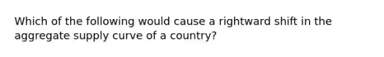 Which of the following would cause a rightward shift in the aggregate supply curve of a country?