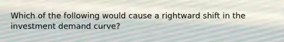 Which of the following would cause a rightward shift in the investment demand curve?