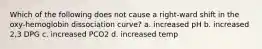 Which of the following does not cause a right-ward shift in the oxy-hemoglobin dissociation curve? a. increased pH b. increased 2,3 DPG c. increased PCO2 d. increased temp