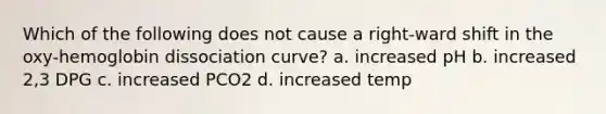 Which of the following does not cause a right-ward shift in the oxy-hemoglobin dissociation curve? a. increased pH b. increased 2,3 DPG c. increased PCO2 d. increased temp