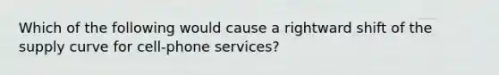 Which of the following would cause a rightward shift of the supply curve for cell-phone services?