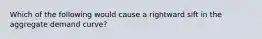 Which of the following would cause a rightward sift in the aggregate demand curve?