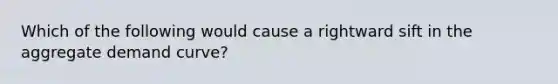 Which of the following would cause a rightward sift in the aggregate demand curve?