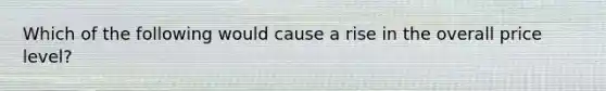 Which of the following would cause a rise in the overall price level?