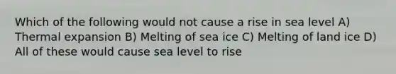 Which of the following would not cause a rise in sea level A) Thermal expansion B) Melting of sea ice C) Melting of land ice D) All of these would cause sea level to rise