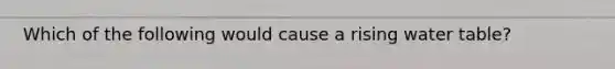 Which of the following would cause a rising water table?