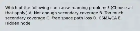 Which of the following can cause roaming problems? (Choose all that apply.) A. Not enough secondary coverage B. Too much secondary coverage C. Free space path loss D. CSMA/CA E. Hidden node