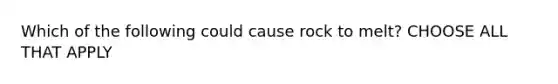 Which of the following could cause rock to melt? CHOOSE ALL THAT APPLY