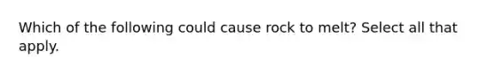 Which of the following could cause rock to melt? Select all that apply.