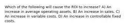 Which of the following will cause the ROI to increase? A) An increase in average operating assets. B) An increase in sales. C) An increase in variable costs. D) An increase in controllable fixed costs.