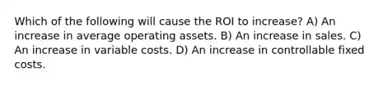 Which of the following will cause the ROI to increase? A) An increase in average operating assets. B) An increase in sales. C) An increase in variable costs. D) An increase in controllable fixed costs.