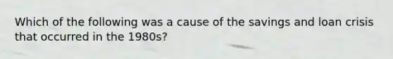 Which of the following was a cause of the savings and loan crisis that occurred in the 1980s?