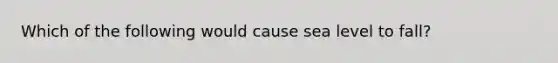 Which of the following would cause sea level to fall?