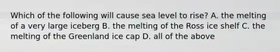 Which of the following will cause sea level to rise? A. the melting of a very large iceberg B. the melting of the Ross ice shelf C. the melting of the Greenland ice cap D. all of the above