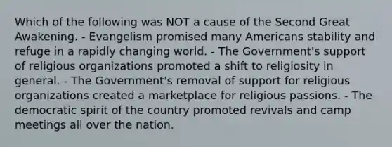 Which of the following was NOT a cause of the Second Great Awakening. - Evangelism promised many Americans stability and refuge in a rapidly changing world. - The Government's support of religious organizations promoted a shift to religiosity in general. - The Government's removal of support for religious organizations created a marketplace for religious passions. - The democratic spirit of the country promoted revivals and camp meetings all over the nation.