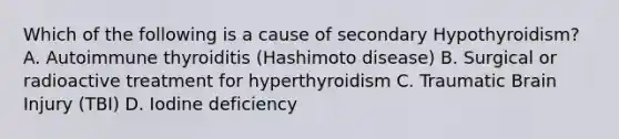 Which of the following is a cause of secondary Hypothyroidism? A. Autoimmune thyroiditis (Hashimoto disease) B. Surgical or radioactive treatment for hyperthyroidism C. Traumatic Brain Injury (TBI) D. Iodine deficiency