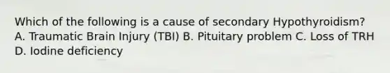 Which of the following is a cause of secondary Hypothyroidism? A. Traumatic Brain Injury (TBI) B. Pituitary problem C. Loss of TRH D. Iodine deficiency