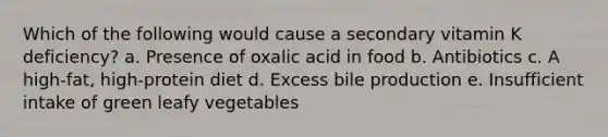 Which of the following would cause a secondary vitamin K deficiency? a. Presence of oxalic acid in food b. Antibiotics c. A high-fat, high-protein diet d. Excess bile production e. Insufficient intake of green leafy vegetables