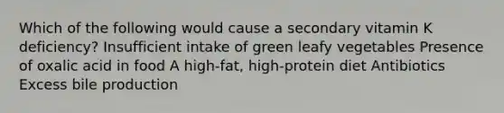 Which of the following would cause a secondary vitamin K deficiency? Insufficient intake of green leafy vegetables Presence of oxalic acid in food A high-fat, high-protein diet Antibiotics Excess bile production