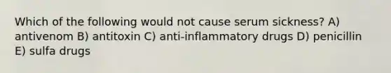 Which of the following would not cause serum sickness? A) antivenom B) antitoxin C) anti-inflammatory drugs D) penicillin E) sulfa drugs