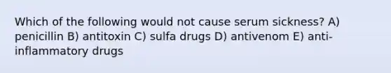 Which of the following would not cause serum sickness? A) penicillin B) antitoxin C) sulfa drugs D) antivenom E) anti-inflammatory drugs