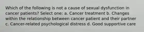 Which of the following is not a cause of sexual dysfunction in cancer patients? Select one: a. Cancer treatment b. Changes within the relationship between cancer patient and their partner c. Cancer-related psychological distress d. Good <a href='https://www.questionai.com/knowledge/khOh25voqM-supportive-care' class='anchor-knowledge'>supportive care</a>