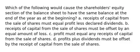 Which of the following would cause the shareholders' equity section of the balance sheet to have the same balance at the end of the year as at the beginning? a. receipts of capital from the sale of shares must equal profit less declared dividends. b. receipts of capital from the sale of shares must be offset by an equal amount of loss. c. profit must equal any receipts of capital from the sale of shares. d. profits plus dividends must be offset by the receipt of capital from the sale of shares.